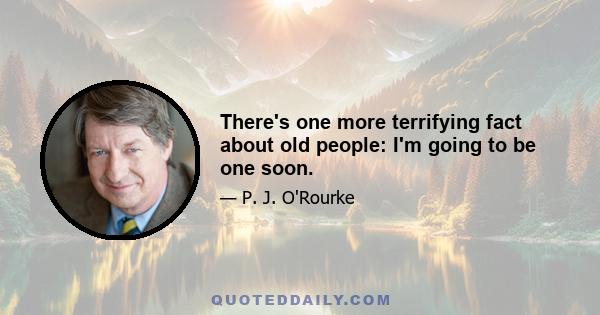 There's one more terrifying fact about old people: I'm going to be one soon.