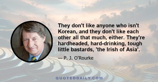 They don't like anyone who isn't Korean, and they don't like each other all that much, either. They're hardheaded, hard-drinking, tough little bastards, 'the Irish of Asia'.