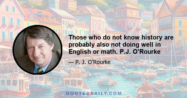 Those who do not know history are probably also not doing well in English or math. P.J. O'Rourke