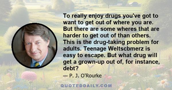 To really enjoy drugs you've got to want to get out of where you are. But there are some wheres that are harder to get out of than others. This is the drug-taking problem for adults. Teenage Weltscbmerz is easy to