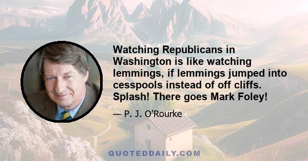 Watching Republicans in Washington is like watching lemmings, if lemmings jumped into cesspools instead of off cliffs. Splash! There goes Mark Foley!