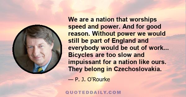 We are a nation that worships speed and power. And for good reason. Without power we would still be part of England and everybody would be out of work... Bicycles are too slow and impuissant for a nation like ours. They 