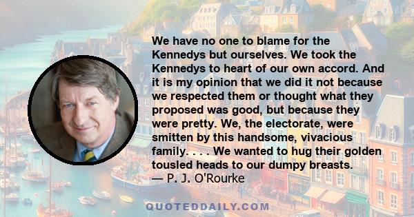 We have no one to blame for the Kennedys but ourselves. We took the Kennedys to heart of our own accord. And it is my opinion that we did it not because we respected them or thought what they proposed was good, but