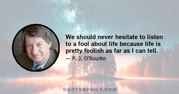 We should never hesitate to listen to a fool about life because life is pretty foolish as far as I can tell.