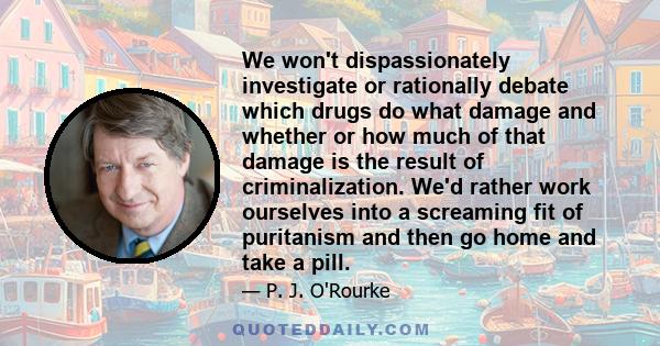 We won't dispassionately investigate or rationally debate which drugs do what damage and whether or how much of that damage is the result of criminalization. We'd rather work ourselves into a screaming fit of puritanism 