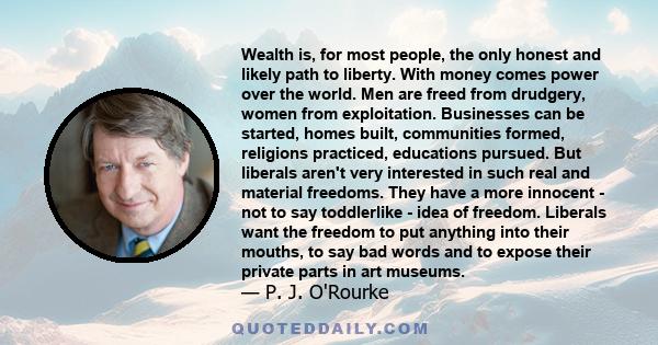 Wealth is, for most people, the only honest and likely path to liberty. With money comes power over the world. Men are freed from drudgery, women from exploitation. Businesses can be started, homes built, communities