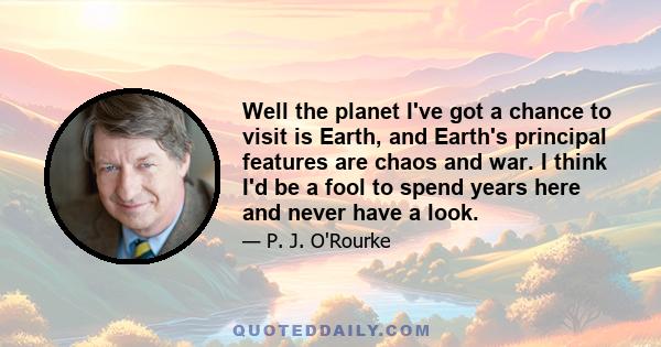 Well the planet I've got a chance to visit is Earth, and Earth's principal features are chaos and war. I think I'd be a fool to spend years here and never have a look.