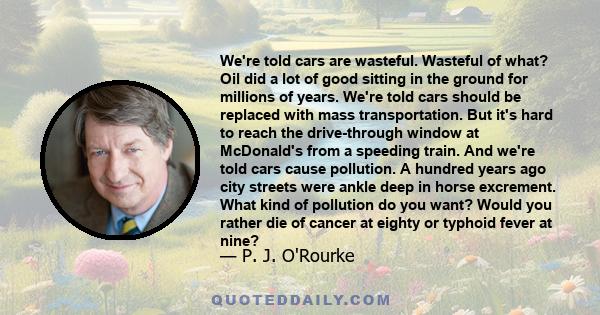 We're told cars are wasteful. Wasteful of what? Oil did a lot of good sitting in the ground for millions of years. We're told cars should be replaced with mass transportation. But it's hard to reach the drive-through