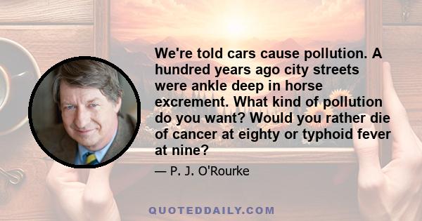 We're told cars cause pollution. A hundred years ago city streets were ankle deep in horse excrement. What kind of pollution do you want? Would you rather die of cancer at eighty or typhoid fever at nine?