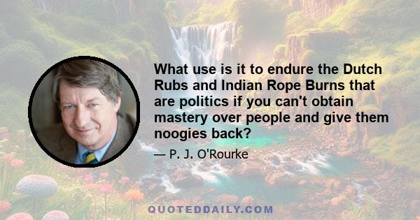 What use is it to endure the Dutch Rubs and Indian Rope Burns that are politics if you can't obtain mastery over people and give them noogies back?