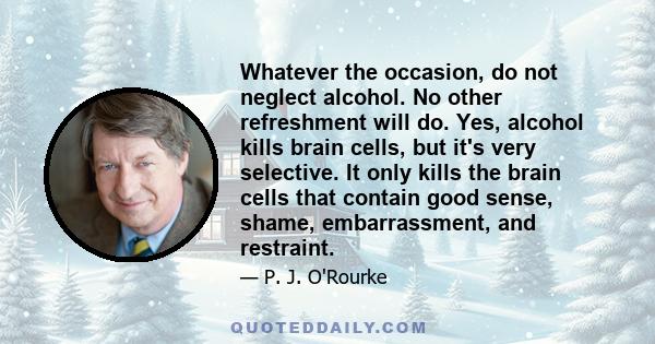 Whatever the occasion, do not neglect alcohol. No other refreshment will do. Yes, alcohol kills brain cells, but it's very selective. It only kills the brain cells that contain good sense, shame, embarrassment, and