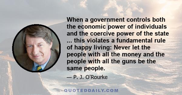 When a government controls both the economic power of individuals and the coercive power of the state ... this violates a fundamental rule of happy living: Never let the people with all the money and the people with all 