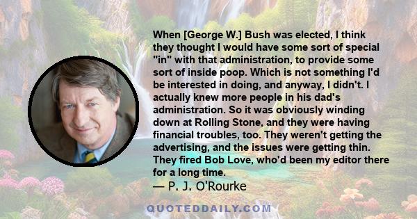 When [George W.] Bush was elected, I think they thought I would have some sort of special in with that administration, to provide some sort of inside poop. Which is not something I'd be interested in doing, and anyway,