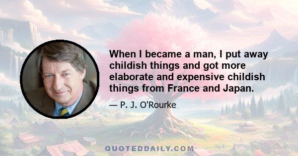 When I became a man, I put away childish things and got more elaborate and expensive childish things from France and Japan.