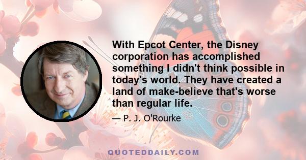 With Epcot Center, the Disney corporation has accomplished something I didn't think possible in today's world. They have created a land of make-believe that's worse than regular life.