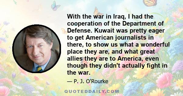 With the war in Iraq, I had the cooperation of the Department of Defense. Kuwait was pretty eager to get American journalists in there, to show us what a wonderful place they are, and what great allies they are to