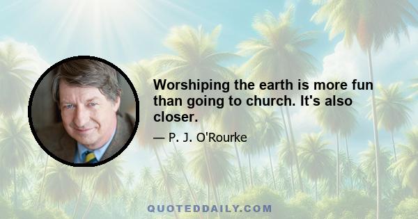 Worshiping the earth is more fun than going to church. It's also closer.