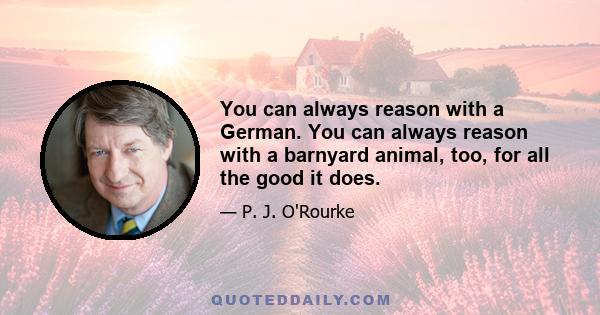 You can always reason with a German. You can always reason with a barnyard animal, too, for all the good it does.