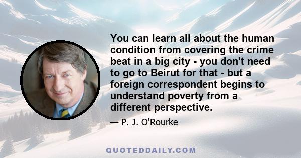 You can learn all about the human condition from covering the crime beat in a big city - you don't need to go to Beirut for that - but a foreign correspondent begins to understand poverty from a different perspective.