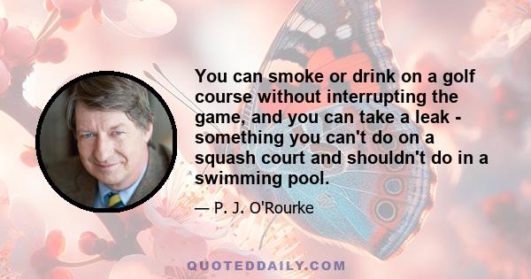 You can smoke or drink on a golf course without interrupting the game, and you can take a leak - something you can't do on a squash court and shouldn't do in a swimming pool.