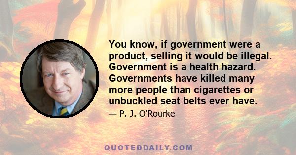 You know, if government were a product, selling it would be illegal. Government is a health hazard. Governments have killed many more people than cigarettes or unbuckled seat belts ever have.