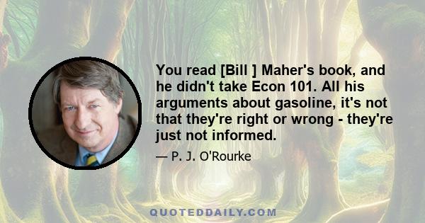 You read [Bill ] Maher's book, and he didn't take Econ 101. All his arguments about gasoline, it's not that they're right or wrong - they're just not informed.