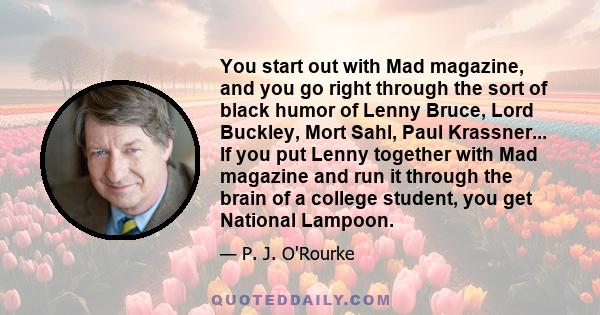 You start out with Mad magazine, and you go right through the sort of black humor of Lenny Bruce, Lord Buckley, Mort Sahl, Paul Krassner... If you put Lenny together with Mad magazine and run it through the brain of a