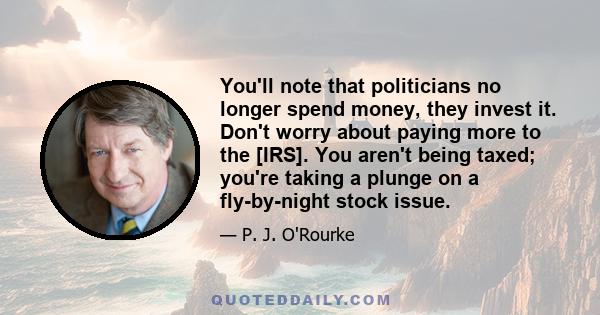 You'll note that politicians no longer spend money, they invest it. Don't worry about paying more to the [IRS]. You aren't being taxed; you're taking a plunge on a fly-by-night stock issue.