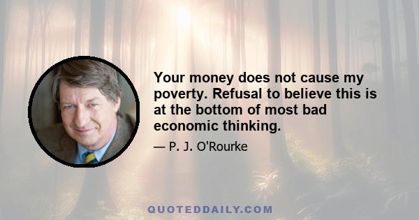 Your money does not cause my poverty. Refusal to believe this is at the bottom of most bad economic thinking.