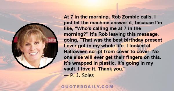 At 7 in the morning, Rob Zombie calls. I just let the machine answer it, because I'm like, Who's calling me at 7 in the morning? It's Rob leaving this message, going, That was the best birthday present I ever got in my