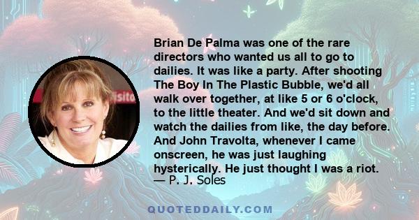 Brian De Palma was one of the rare directors who wanted us all to go to dailies. It was like a party. After shooting The Boy In The Plastic Bubble, we'd all walk over together, at like 5 or 6 o'clock, to the little