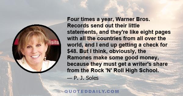 Four times a year, Warner Bros. Records send out their little statements, and they're like eight pages with all the countries from all over the world, and I end up getting a check for $48. But I think, obviously, the