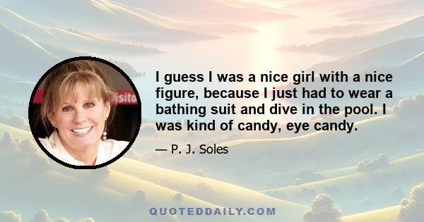 I guess I was a nice girl with a nice figure, because I just had to wear a bathing suit and dive in the pool. I was kind of candy, eye candy.