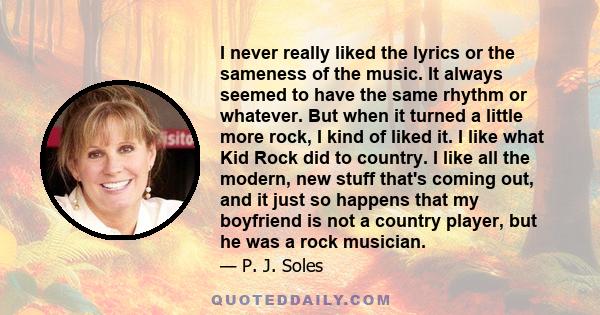 I never really liked the lyrics or the sameness of the music. It always seemed to have the same rhythm or whatever. But when it turned a little more rock, I kind of liked it. I like what Kid Rock did to country. I like