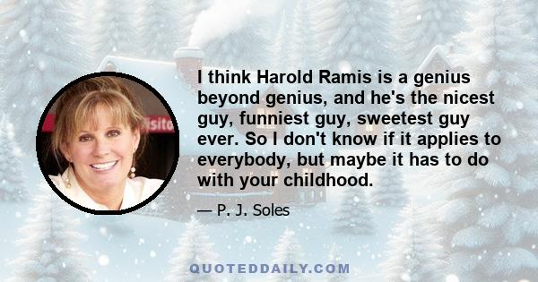 I think Harold Ramis is a genius beyond genius, and he's the nicest guy, funniest guy, sweetest guy ever. So I don't know if it applies to everybody, but maybe it has to do with your childhood.