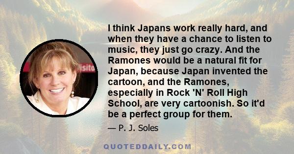 I think Japans work really hard, and when they have a chance to listen to music, they just go crazy. And the Ramones would be a natural fit for Japan, because Japan invented the cartoon, and the Ramones, especially in