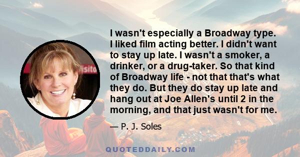 I wasn't especially a Broadway type. I liked film acting better. I didn't want to stay up late. I wasn't a smoker, a drinker, or a drug-taker. So that kind of Broadway life - not that that's what they do. But they do