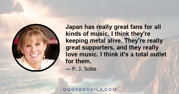 Japan has really great fans for all kinds of music. I think they're keeping metal alive. They're really great supporters, and they really love music. I think it's a total outlet for them.