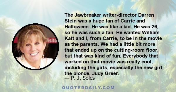 The Jawbreaker writer-director Darren Stein was a huge fan of Carrie and Halloween. He was like a kid. He was 26, so he was such a fan. He wanted William Katt and I, from Carrie, to be in the movie as the parents. We