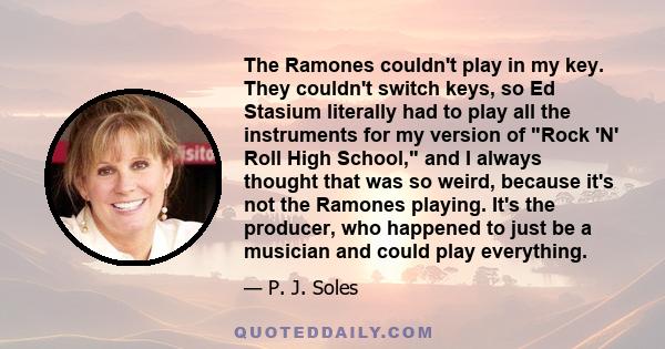 The Ramones couldn't play in my key. They couldn't switch keys, so Ed Stasium literally had to play all the instruments for my version of Rock 'N' Roll High School, and I always thought that was so weird, because it's