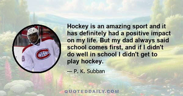 Hockey is an amazing sport and it has definitely had a positive impact on my life. But my dad always said school comes first, and if I didn't do well in school I didn't get to play hockey.