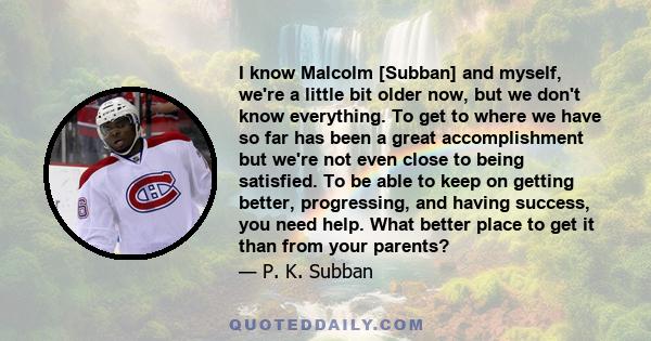 I know Malcolm [Subban] and myself, we're a little bit older now, but we don't know everything. To get to where we have so far has been a great accomplishment but we're not even close to being satisfied. To be able to