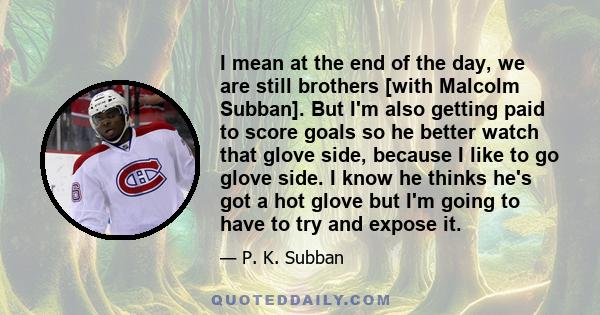 I mean at the end of the day, we are still brothers [with Malcolm Subban]. But I'm also getting paid to score goals so he better watch that glove side, because I like to go glove side. I know he thinks he's got a hot