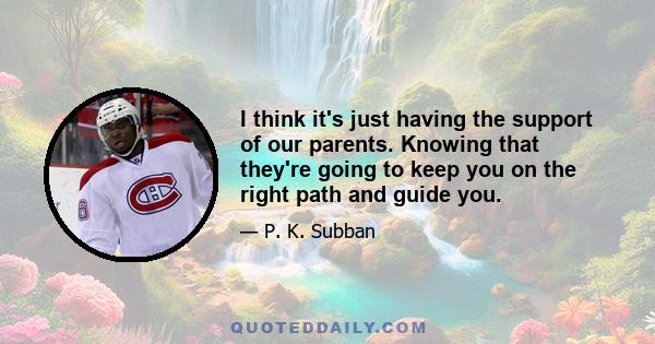 I think it's just having the support of our parents. Knowing that they're going to keep you on the right path and guide you.