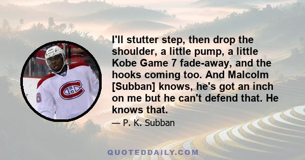 I'll stutter step, then drop the shoulder, a little pump, a little Kobe Game 7 fade-away, and the hooks coming too. And Malcolm [Subban] knows, he's got an inch on me but he can't defend that. He knows that.