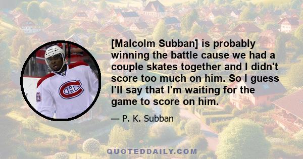 [Malcolm Subban] is probably winning the battle cause we had a couple skates together and I didn't score too much on him. So I guess I'll say that I'm waiting for the game to score on him.