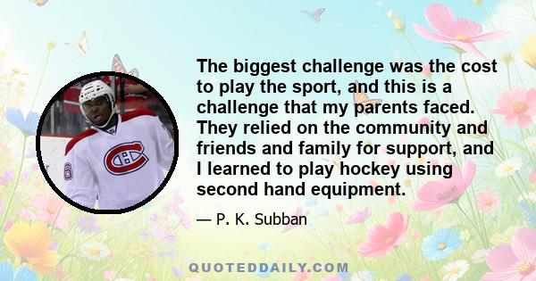 The biggest challenge was the cost to play the sport, and this is a challenge that my parents faced. They relied on the community and friends and family for support, and I learned to play hockey using second hand