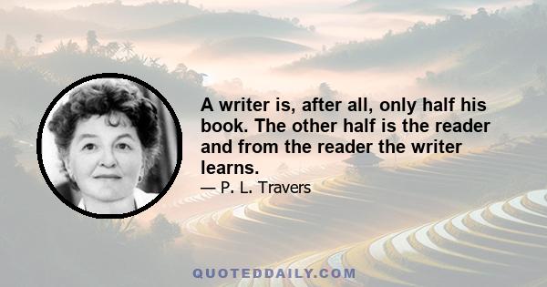 A writer is, after all, only half his book. The other half is the reader and from the reader the writer learns.