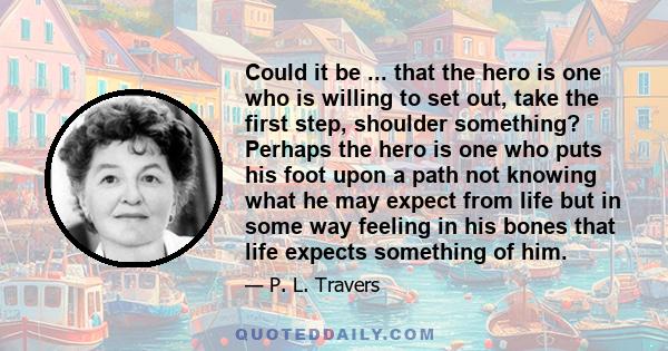 Could it be ... that the hero is one who is willing to set out, take the first step, shoulder something? Perhaps the hero is one who puts his foot upon a path not knowing what he may expect from life but in some way