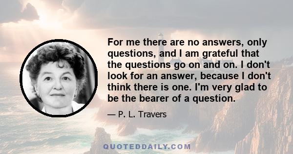 For me there are no answers, only questions, and I am grateful that the questions go on and on. I don't look for an answer, because I don't think there is one. I'm very glad to be the bearer of a question.